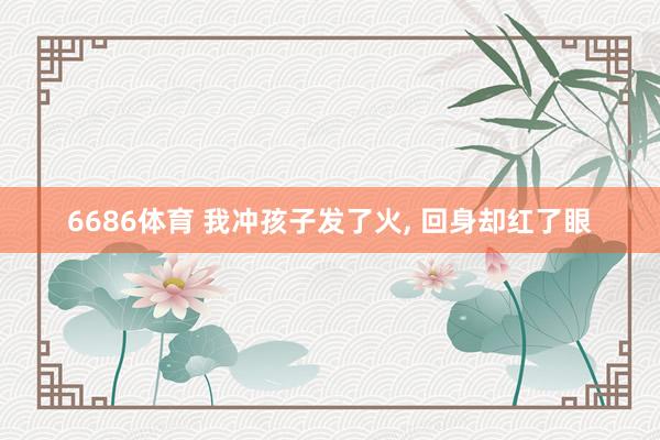 6686体育 我冲孩子发了火， 回身却红了眼