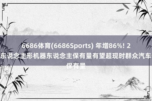 6686体育(6686Sports) 年增86%! 2060年东说念主形机器东说念主保有量有望超现时群众汽车保有量