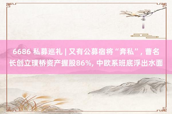 6686 私募巡礼 | 又有公募宿将“奔私”, 曹名长创立璞桥资产握股86%, 中欧系班底浮出水面