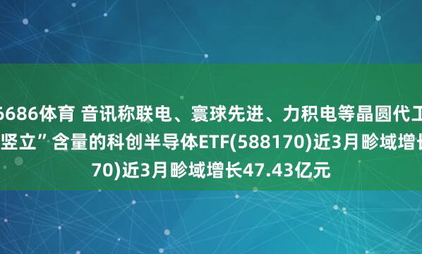6686体育 音讯称联电、寰球先进、力积电等晶圆代工场加价， 高“竖立”含量的科创半导体ETF(588170)近3月畛域增长47.43亿元