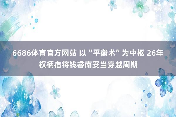 6686体育官方网站 以“平衡术”为中枢 26年权柄宿将钱睿南妥当穿越周期