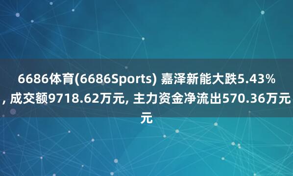 6686体育(6686Sports) 嘉泽新能大跌5.43%， 成交额9718.62万元， 主力资金净流出570.36万元