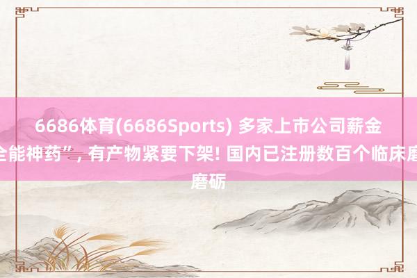 6686体育(6686Sports) 多家上市公司薪金“全能神药”， 有产物紧要下架! 国内已注册数百个临床磨砺