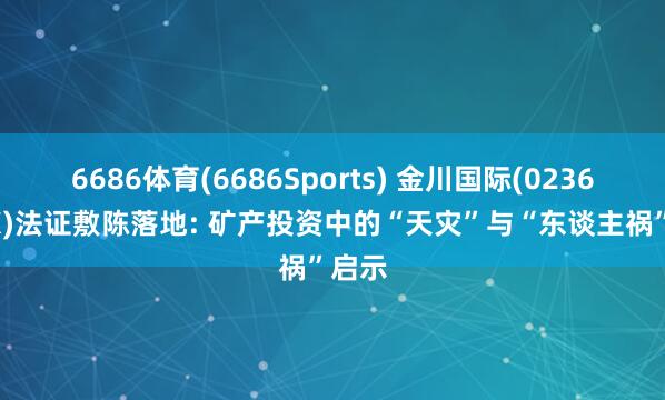 6686体育(6686Sports) 金川国际(02362.HK)法证敷陈落地: 矿产投资中的“天灾”与“东谈主祸”启示