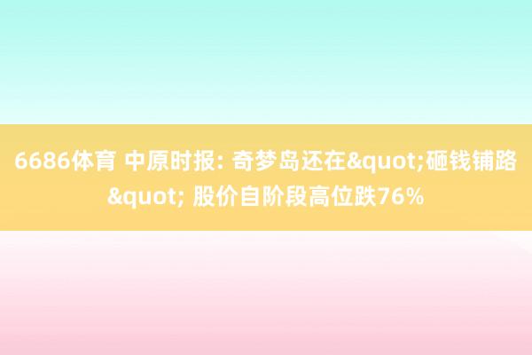 6686体育 中原时报: 奇梦岛还在"砸钱铺路" 股价自阶段高位跌76%