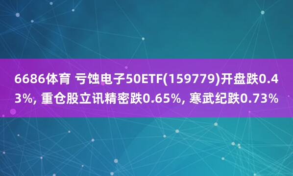 6686体育 亏蚀电子50ETF(159779)开盘跌0.43%， 重仓股立讯精密跌0.65%， 寒武纪跌0.73%