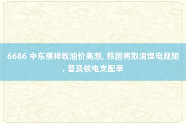 6686 中东模样致油价高潮, 韩国将取消煤电规矩, 普及核电支配率