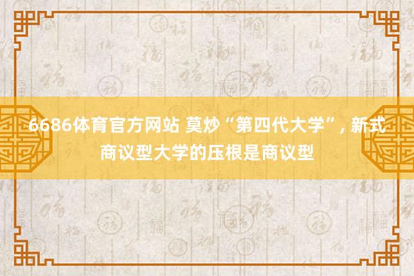 6686体育官方网站 莫炒“第四代大学”, 新式商议型大学的压根是商议型