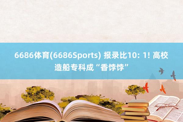 6686体育(6686Sports) 报录比10: 1! 高校造船专科成“香饽饽”