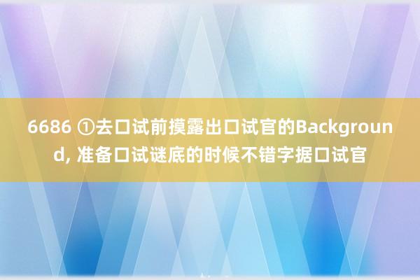 6686 ①去口试前摸露出口试官的Background， 准备口试谜底的时候不错字据口试官