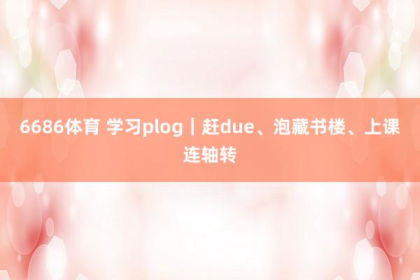 6686体育 学习plog｜赶due、泡藏书楼、上课连轴转