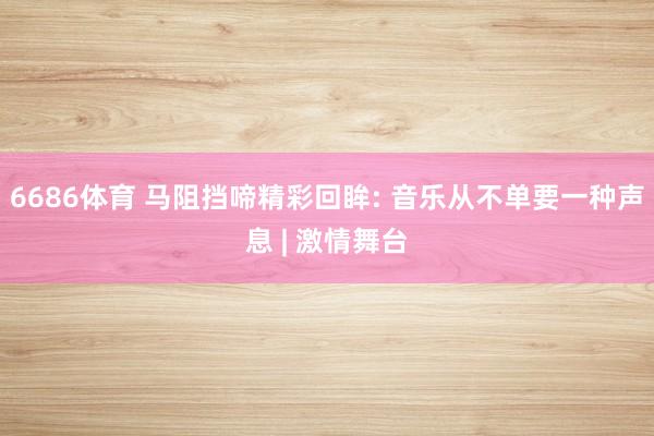 6686体育 马阻挡啼精彩回眸: 音乐从不单要一种声息 | 激情舞台