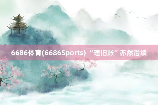 6686体育(6686Sports) “理旧账”亦然治绩