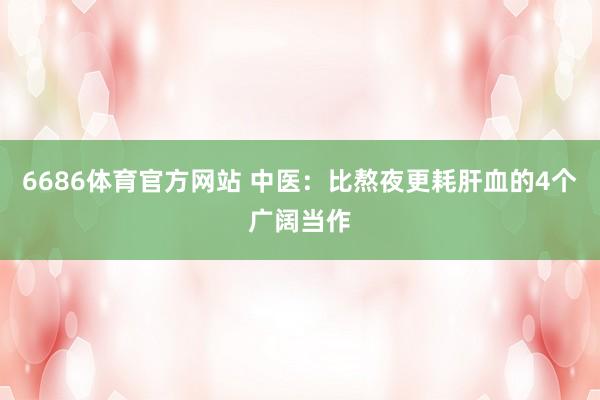 6686体育官方网站 中医：比熬夜更耗肝血的4个广阔当作