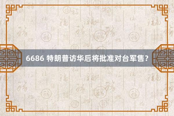6686 特朗普访华后将批准对台军售？