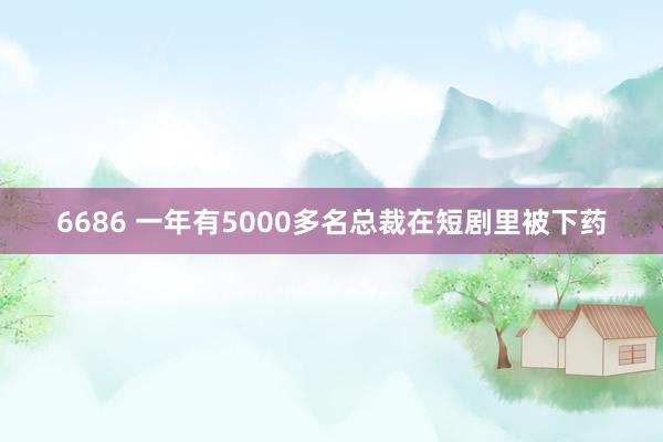 6686 一年有5000多名总裁在短剧里被下药