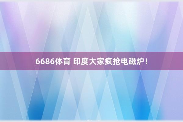6686体育 印度大家疯抢电磁炉！
