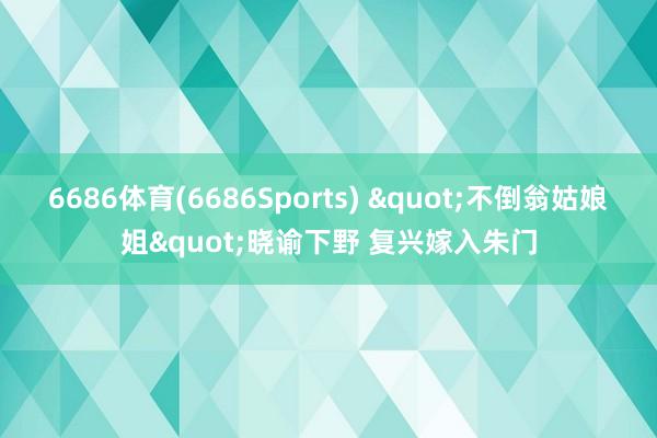 6686体育(6686Sports) "不倒翁姑娘姐"晓谕下野 复兴嫁入朱门
