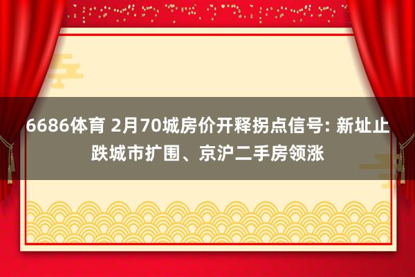 6686体育 2月70城房价开释拐点信号: 新址止跌城市扩围、京沪二手房领涨