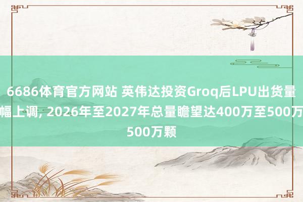 6686体育官方网站 英伟达投资Groq后LPU出货量大幅上调， 2026年至2027年总量瞻望达400万至500万颗