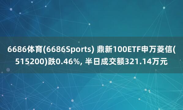6686体育(6686Sports) 鼎新100ETF申万菱信(515200)跌0.46%, 半日成交额321.14万元