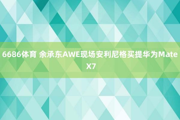 6686体育 余承东AWE现场安利尼格买提华为Mate X7