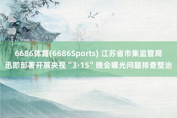 6686体育(6686Sports) 江苏省市集监管局迅即部署开展央视“3·15”晚会曝光问题排查整治
