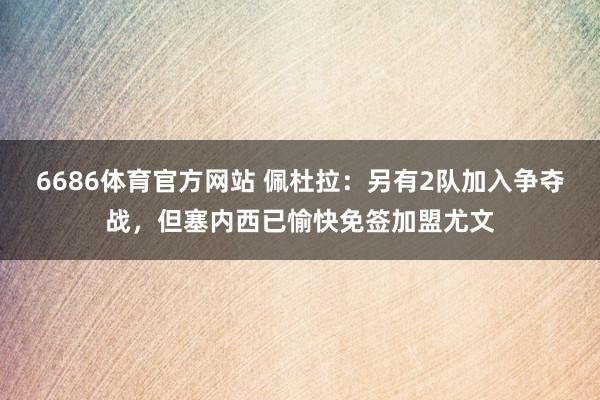 6686体育官方网站 佩杜拉：另有2队加入争夺战，但塞内西已愉快免签加盟尤文