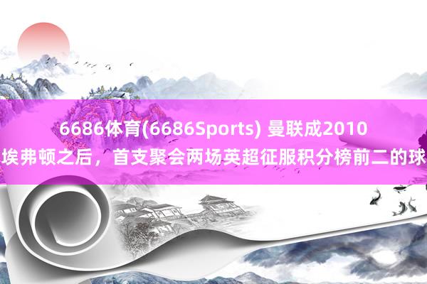 6686体育(6686Sports) 曼联成2010年埃弗顿之后，首支聚会两场英超征服积分榜前二的球队