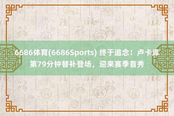 6686体育(6686Sports) 终于追念！卢卡库第79分钟替补登场，迎来赛季首秀