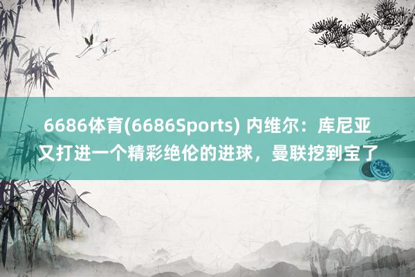 6686体育(6686Sports) 内维尔：库尼亚又打进一个精彩绝伦的进球，曼联挖到宝了