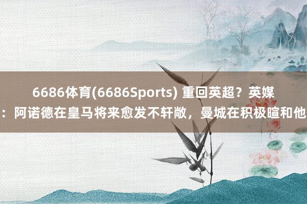 6686体育(6686Sports) 重回英超？英媒：阿诺德在皇马将来愈发不轩敞，曼城在积极暄和他