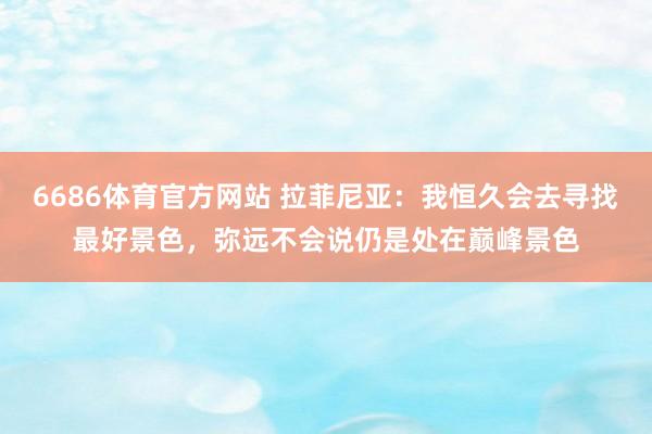 6686体育官方网站 拉菲尼亚：我恒久会去寻找最好景色，弥远不会说仍是处在巅峰景色