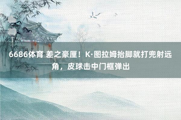 6686体育 差之豪厘！K·图拉姆抬脚就打兜射远角，皮球击中门框弹出