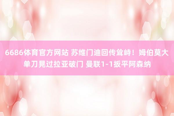 6686体育官方网站 苏维门迪回传耸峙！姆伯莫大单刀晃过拉亚破门 曼联1-1扳平阿森纳