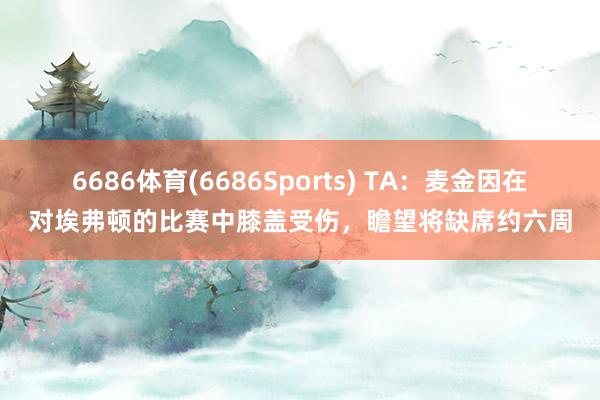 6686体育(6686Sports) TA：麦金因在对埃弗顿的比赛中膝盖受伤，瞻望将缺席约六周