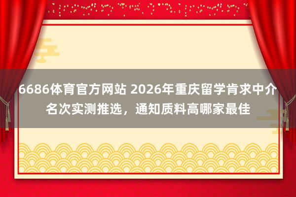 6686体育官方网站 2026年重庆留学肯求中介名次实测推选，通知质料高哪家最佳