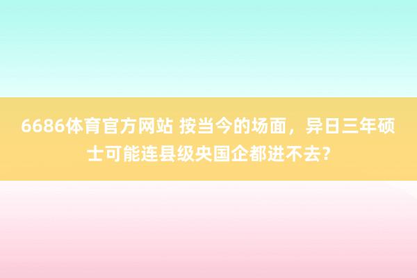6686体育官方网站 按当今的场面，异日三年硕士可能连县级央国企都进不去？