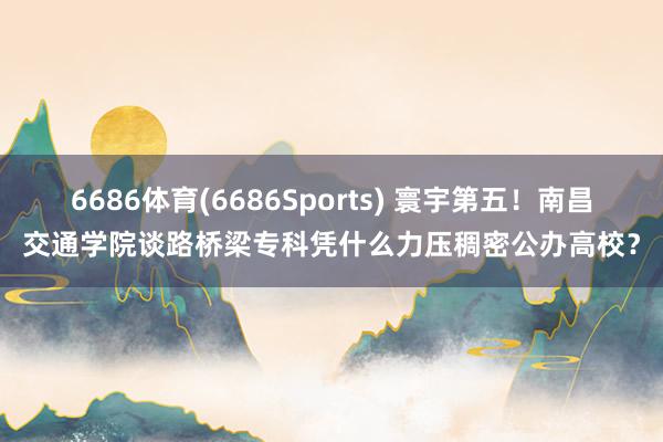 6686体育(6686Sports) 寰宇第五！南昌交通学院谈路桥梁专科凭什么力压稠密公办高校？