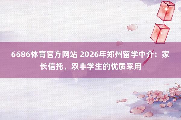 6686体育官方网站 2026年郑州留学中介：家长信托，双非学生的优质采用