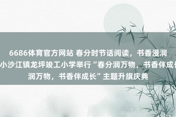 6686体育官方网站 春分时节话阅读，书香浸润伴成长——隆回县小沙江镇龙坪竣工小学举行“春分润万物，书香伴成长”主题升旗庆典