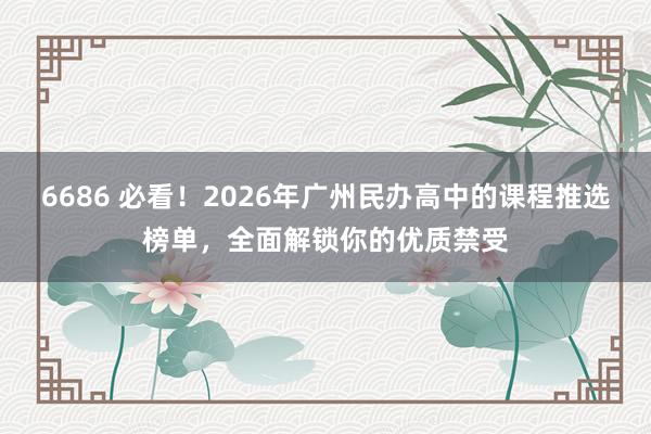 6686 必看！2026年广州民办高中的课程推选榜单，全面解锁你的优质禁受
