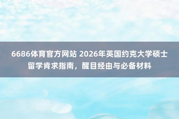 6686体育官方网站 2026年英国约克大学硕士留学肯求指南，醒目经由与必备材料