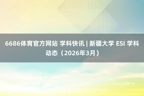 6686体育官方网站 学科快讯 | 新疆大学 ESI 学科动态（2026年3月）