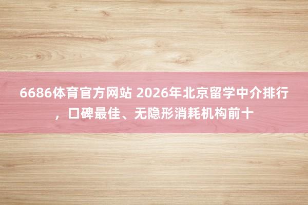 6686体育官方网站 2026年北京留学中介排行，口碑最佳、无隐形消耗机构前十