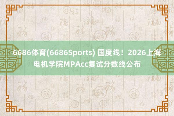 6686体育(6686Sports) 国度线！2026上海电机学院MPAcc复试分数线公布