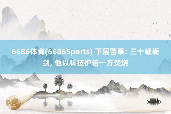 6686体育(6686Sports) 下层警事: 三十载砺剑， 他以科技护佑一方焚烧