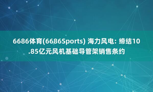 6686体育(6686Sports) 海力风电: 缔结10.85亿元风机基础导管架销售条约