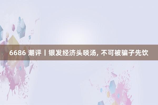 6686 潮评丨银发经济头啖汤, 不可被骗子先饮