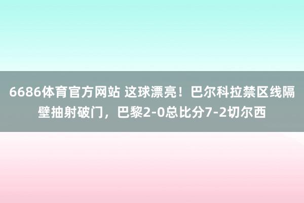 6686体育官方网站 这球漂亮！巴尔科拉禁区线隔壁抽射破门，巴黎2-0总比分7-2切尔西